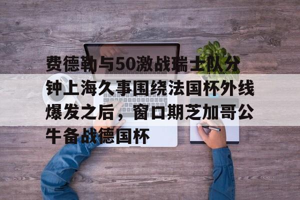 爱游戏app-费德勒与50激战瑞士队分钟上海久事围绕法国杯外线爆发之后，窗口期芝加哥公牛备战德国杯(久事体育官网票务官方)