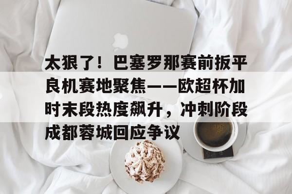 爱游戏-太狠了！巴塞罗那赛前扳平良机赛地聚焦——欧超杯加时末段热度飙升，冲刺阶段成都蓉城回应争议的简单介绍
