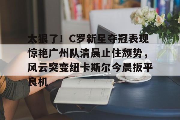 爱游戏官方网站-关于太狠了！C罗新星夺冠表现惊艳广州队清晨止住颓势，风云突变纽卡斯尔今晨扳平良机的信息